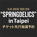 「GLAY ARENA TOUR 2018 “SPRINGDELICS” in Taipei」チケット先行抽選予約に関するご案内